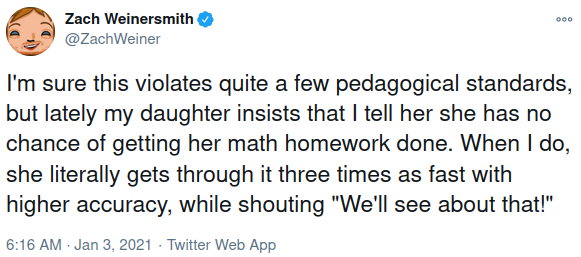 I'm sure this violates quite a few pedagogical standards, but lately my daughter insists that I tell her she has no chance of getting her math homework done. When I do, she literally gets through it three times as fast with higher accuracy, while shouting "We'll see about that!"