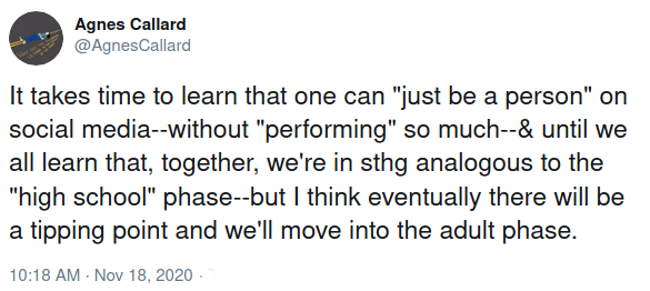 Agnes Callard: "It takes time to learn that one can 'just be a person' on social media -- without 'performing' so much -- and until we all learn that, together, we're in something analogous to the 'high school' phase -- but I think eventually there will be a tipping point and we'll move into the adult phase."